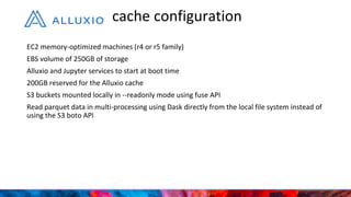 EC2 memory-optimized machines (r4 or r5 family)
EBS volume of 250GB of storage
Alluxio and Jupyter services to start at boot time
200GB reserved for the Alluxio cache
S3 buckets mounted locally in --readonly mode using fuse API
Read parquet data in multi-processing using Dask directly from the local file system instead of
using the S3 boto API
cache configuration
 