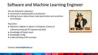 Software and Machine Learning Engineer
We are looking for engineers:
● Interested in deploying ML to production
● Willing to learn about cloud, code optimization and serverless
technologies
Requisites:
● Bachelor’s degree or above in computer science or
software/computer/IT engineering fields.
● Knowledge of Pydata stack
● Knowledge of SQL
● Understanding of ML concepts
Contact: lmioulet@helixa.ai
 