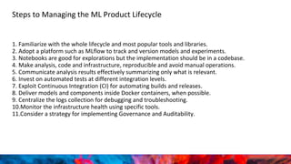 Steps to Managing the ML Product Lifecycle
1. Familiarize with the whole lifecycle and most popular tools and libraries.
2. Adopt a platform such as MLflow to track and version models and experiments.
3. Notebooks are good for explorations but the implementation should be in a codebase.
4. Make analysis, code and infrastructure, reproducible and avoid manual operations.
5. Communicate analysis results effectively summarizing only what is relevant.
6. Invest on automated tests at different integration levels.
7. Exploit Continuous Integration (CI) for automating builds and releases.
8. Deliver models and components inside Docker containers, when possible.
9. Centralize the logs collection for debugging and troubleshooting.
10.Monitor the infrastructure health using specific tools.
11.Consider a strategy for implementing Governance and Auditability.
 