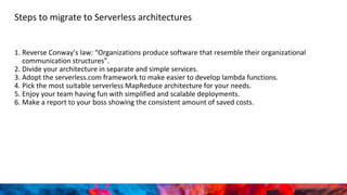 Steps to migrate to Serverless architectures
1. Reverse Conway’s law: “Organizations produce software that resemble their organizational
communication structures”.
2. Divide your architecture in separate and simple services.
3. Adopt the serverless.com framework to make easier to develop lambda functions.
4. Pick the most suitable serverless MapReduce architecture for your needs.
5. Enjoy your team having fun with simplified and scalable deployments.
6. Make a report to your boss showing the consistent amount of saved costs.
 