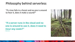 Philosophy behind serverless
"If a tree falls in a forest and no one is around
to hear it, does it make a sound?"
“If a server runs in the cloud and no
one is around to use it, does it need to
incur any costs?”
WinterClouds
 