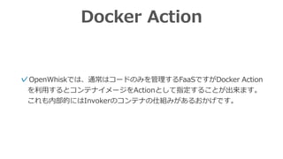 Docker Action
✓OpenWhiskでは、通常はコードのみを管理するFaaSですがDocker Action
を利⽤するとコンテナイメージをActionとして指定することが出来ます。
これも内部的にはInvokerのコンテナの仕組みがあるおかげです。
 