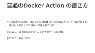普通のDocker Action の書き⽅
⽅法１）dockerSkeleton コンテナをベースに開発
✓DockerActionは、カレントに exec という名前の実⾏ファイルがある
と実⾏がされるように設計／実装されている。
⽅法２）ゼロから作る
 