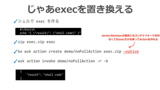 じゃあexecを置き換える
✓シェルで exec を作る
✓zip	exec.zip	exec	
✓bx	wsk	action	create	demo/noPullAction	exec.zip	—native	
✓wsk	action	invoke	demo/noPullAction	-r	-b
#!/bin/sh	
echo	"{	"result":	"shell	code"	}"
{	
				"result":	"shell	code"	
}
dockerSkeletonの場合にはコンテナイメージを作成し
なくてもexecだけを使ってActionを作れる
 