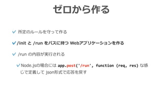 ゼロから作る
✓ 所定のルールを守って作る
✓/init と /run をパスに持つ Webアプリケーションを作る
✓ /run の内容が実⾏される
✓Node.jsの場合には app.post('/run',	function	(req,	res) な感
じで定義して json形式で応答を戻す
 