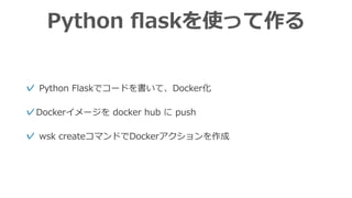 Python ﬂaskを使って作る
✓ Python Flaskでコードを書いて、Docker化
✓Dockerイメージを docker hub に push
✓ wsk createコマンドでDockerアクションを作成
 