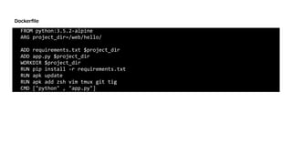 FROM	python:3.5.2-alpine	
ARG	project_dir=/web/hello/	
ADD	requirements.txt	$project_dir	
ADD	app.py	$project_dir	
WORKDIR	$project_dir	
RUN	pip	install	-r	requirements.txt	
RUN	apk	update	
RUN	apk	add	zsh	vim	tmux	git	tig	
CMD	["python"	,	"app.py"]
Dockerﬁle
 
