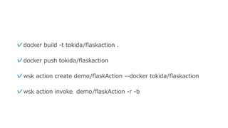 ✓docker build -t tokida/ﬂaskaction .
✓docker push tokida/ﬂaskaction
✓wsk action create demo/ﬂaskAction --docker tokida/ﬂaskaction
✓wsk action invoke demo/ﬂaskAction -r -b
 