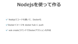 Nodejsを使って作る
✓ Nodejsでコードを書いて、Docker化
✓Dockerイメージを docker hub に push
✓ wsk createコマンドでDockerアクションを作成
 