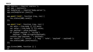 var	express	=	require('express');	
var	app	=	express();	
var	bodyParser	=	require('body-parser');	
app.use(bodyParser.json());	
app.post('/init',	function	(req,	res)	{	
			res.status(200).send();	
});	
app.post('/run',	function	(req,	res)	{	
			var	meta	=	(req.body	||	{}).meta;	
			var	value	=	(req.body	||	{}).value;	
			var	payload	=	value.payload;	
			if	(typeof	payload	!=	'string')	
						payload	=	JSON.stringify(payload);	
			console.log("payload:	"	+	payload);	
			var	result	=	{	'result'	:	{	'msg'	:	'echo',	'payload'	:	payload}	};	
			res.status(200).json(result);	
});	
app.listen(8080,	function	()	{	
})
app.js
 
