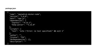{	
		"name":	"openwhisk-docker-node",	
		"version":	"1.0.0",	
		"main":	"app.js",	
		"dependencies":	{	
				"express":	"^4.11.2",	
				"body-parser":	"^1.11.0"	
		},	
		"scripts":	{	
				"test":	"echo	"Error:	no	test	specified"	&&	exit	1"	
		},	
		"author":	"",	
		"license":	"ISC",	
		"devDependencies":	{},	
		"description":	""	
}
package,json
 