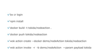 ✓bx cr login
✓npm install
✓docker build -t tokida/nodeaction .
✓docker push tokida/nodeaction
✓wsk action create --docker demo/nodeAction tokida/nodeaction
✓wsk action invoke -r -b demo/nodeAction ̶param payload tokida
 