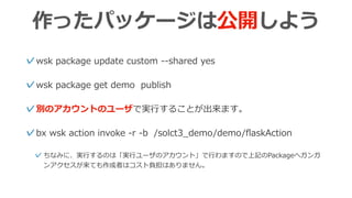 作ったパッケージは公開しよう
✓wsk package update custom --shared yes
✓wsk package get demo publish
✓別のアカウントのユーザで実⾏することが出来ます。
✓bx wsk action invoke -r -b /solct3_demo/demo/ﬂaskAction
✓ちなみに、実⾏するのは「実⾏ユーザのアカウント」で⾏わますので上記のPackageへガンガ
ンアクセスが来ても作成者はコスト負担はありません。
 