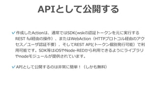 APIとして公開する
✓APIとして公開するのは⾮常に簡単！（しかも無料）
✓作成したActionは、通常ではSDK(wskの認証トークンを元に実⾏する
REST ful経由の操作）、またはWebAction（HTTPプロトコル経由のアク
セス／ユーザ認証不要）、そしてREST API(トークン個別発⾏可能）で利
⽤可能です。SDK等はiOSやNode-REDから利⽤できるようにライブラリ
やnodeモジュールが提供されています。
 