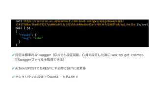 curl	https://service.us.apiconnect.ibmcloud.com/gws/apigateway/api/
51f17508ac5ba0579267cb006adf53c592b59c440ed0c43afdf8b34fd2807fd4/api/hello	2>/dev/
null	|	jq	.	
{	
		"result":	{	
				"msg":	"echo"	
		}	
}
✓設定は標準的なSwagger（GUIでも設定可能、GUIで設定した後に wsk
api get <name> でSwaggerファイルを取得できる）
✓セキュリティの設定でTokenキーを払い出す
 