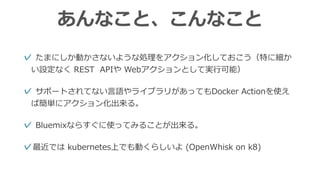あんなこと、こんなこと
✓ たまにしか動かさないような処理をアクション化しておこう（特に細か
い設定なく REST APIや Webアクションとして実⾏可能）
✓ サポートされてない⾔語やライブラリがあってもDocker Actionを使え
ば簡単にアクション化出来る。
✓ Bluemixならすぐに使ってみることが出来る。
✓最近では kubernetes上でも動くらしいよ (OpenWhisk on k8)
 