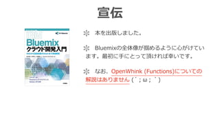 宣伝
 本を出版しました。
 Bluemixの全体像が掴めるように⼼がけてい
ます。最初に⼿にとって頂ければ幸いです。
 なお、OpenWhink (Functions)についての
解説はありません (´；ω；｀)
 