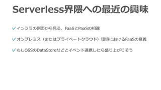 Serverless界隈への最近の興味
✓インフラの側⾯から⾒る、FaaSとPaaSの相違
✓オンプレミス（またはプライベートクラウド）環境におけるFaaSの意義
✓もしOSSのDataStoreなどとイベント連携したら盛り上がりそう
 