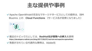 主な提供や事例
✓Apache OpenWhiskの完全なマネージドサービスとしての提供は、IBM
Bluemix 上の Cloud Functions （サービス名が変更になりました）
✓最近のトピックスとしては、RedHat社が開発への参⼊を表明
✓発表がされている代表的な事例は、Adobe社
https://developers.redhat.com/blog/2017/06/07/red-hat-and-apache-openwhisk/
 