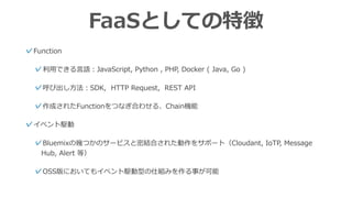 FaaSとしての特徴
✓Function
✓利⽤できる⾔語：JavaScript, Python , PHP, Docker ( Java, Go )
✓呼び出し⽅法：SDK, HTTP Request, REST API
✓作成されたFunctionをつなぎ合わせる、Chain機能
✓イベント駆動
✓Bluemixの幾つかのサービスと密結合された動作をサポート（Cloudant, IoTP, Message
Hub, Alert 等）
✓OSS版においてもイベント駆動型の仕組みを作る事が可能
 