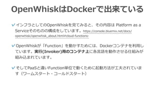 OpenWhiskはDockerで出来ている
✓インフラとしてのOpenWhiskを⾒てみると、その内容は Platform as a
Serviceそのものの構成をしています。https://console.bluemix.net/docs/
openwhisk/openwhisk_about.html#cloud-functions-
✓OpenWhiskが「Function」を動かすためには、Dockerコンテナを利⽤し
ています。実⾏(Invoker)⽤のコンテナ上に各⾔語を動作させる仕組みが
組み込まれています。 
✓そしてPaaSと違いFunction単位で動くために起動⽅法が⼯夫されていま
す（ワームスタート・コールドスタート）
 