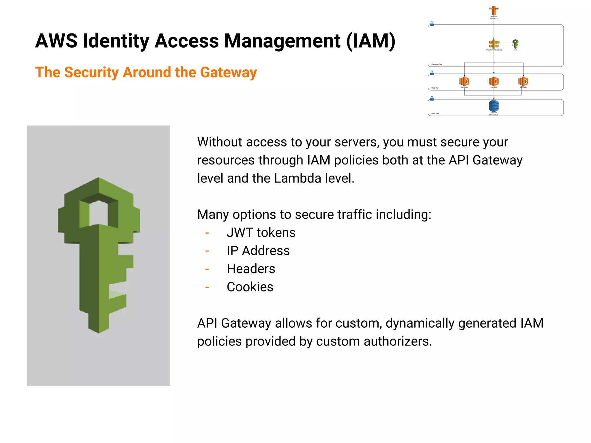 Without access to your servers, you must secure your
resources through IAM policies both at the API Gateway
level and the Lambda level.
Many options to secure traffic including:
- JWT tokens
- IP Address
- Headers
- Cookies
API Gateway allows for custom, dynamically generated IAM
policies provided by custom authorizers.
AWS Identity Access Management (IAM)
The Security Around the Gateway
 