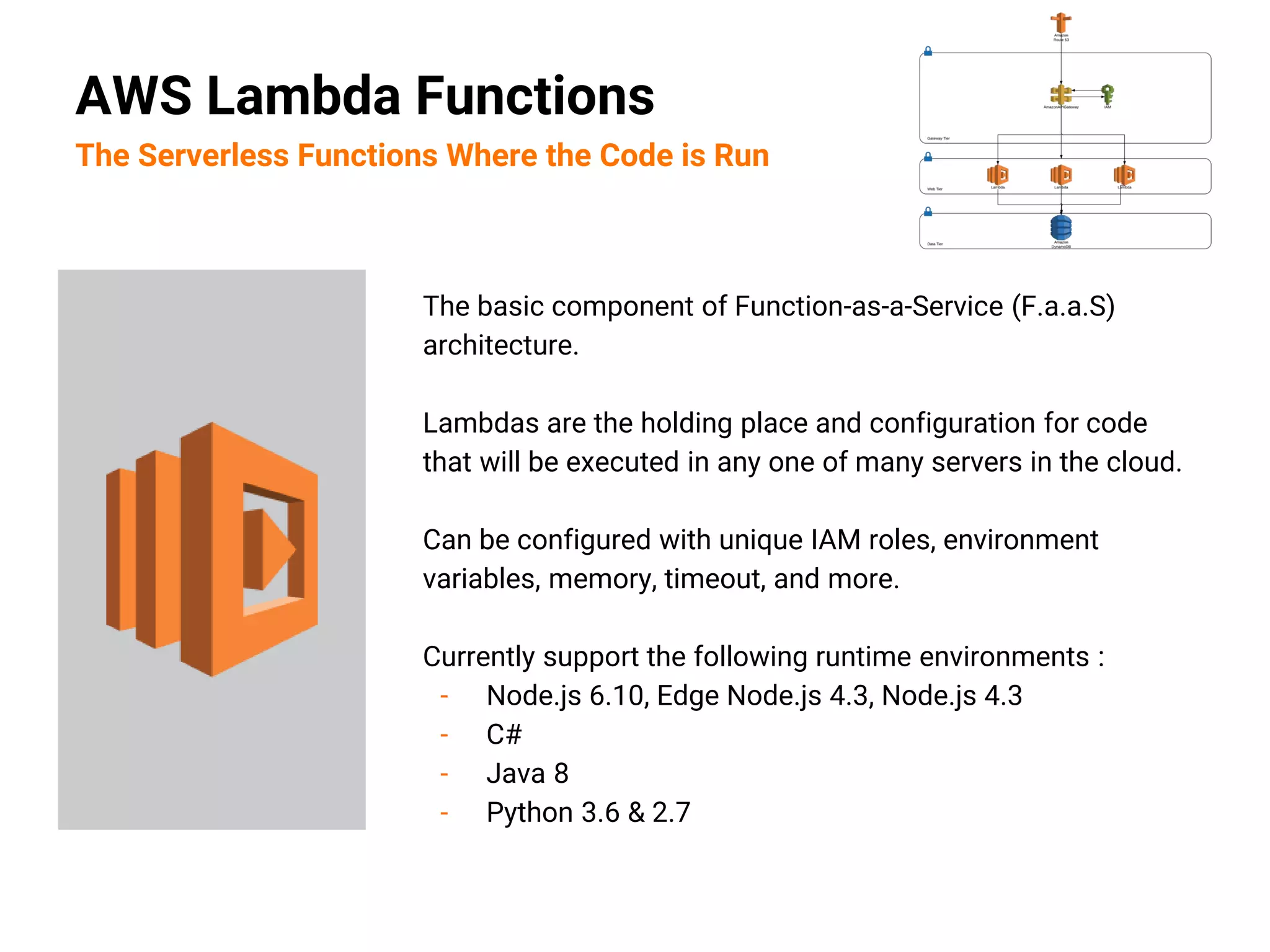 The basic component of Function-as-a-Service (F.a.a.S)
architecture.
Lambdas are the holding place and configuration for code
that will be executed in any one of many servers in the cloud.
Can be configured with unique IAM roles, environment
variables, memory, timeout, and more.
Currently support the following runtime environments :
- Node.js 6.10, Edge Node.js 4.3, Node.js 4.3
- C#
- Java 8
- Python 3.6 & 2.7
AWS Lambda Functions
The Serverless Functions Where the Code is Run
 