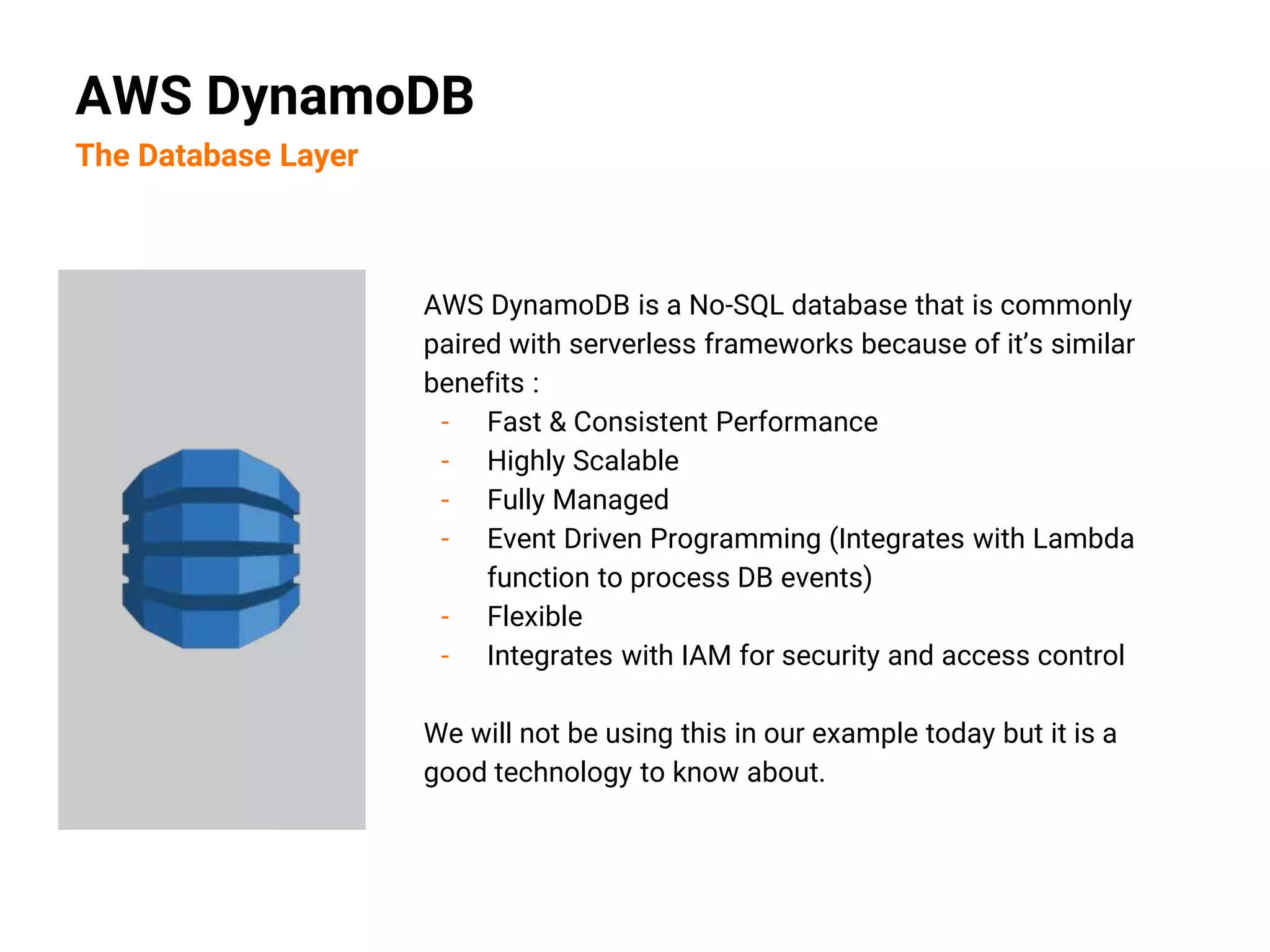 AWS DynamoDB is a No-SQL database that is commonly
paired with serverless frameworks because of it’s similar
benefits :
- Fast & Consistent Performance
- Highly Scalable
- Fully Managed
- Event Driven Programming (Integrates with Lambda
function to process DB events)
- Flexible
- Integrates with IAM for security and access control
We will not be using this in our example today but it is a
good technology to know about.
AWS DynamoDB
The Database Layer
 
