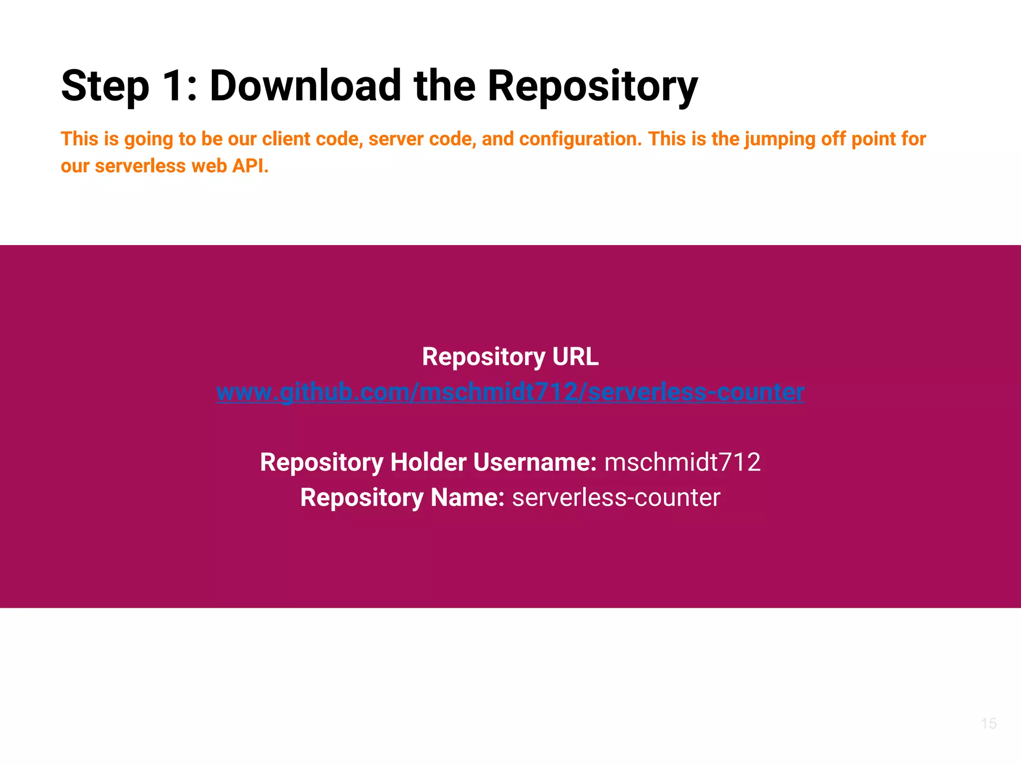 15
Step 1: Download the Repository
This is going to be our client code, server code, and configuration. This is the jumping off point for
our serverless web API.
Repository URL
www.github.com/mschmidt712/serverless-counter
Repository Holder Username: mschmidt712
Repository Name: serverless-counter
 