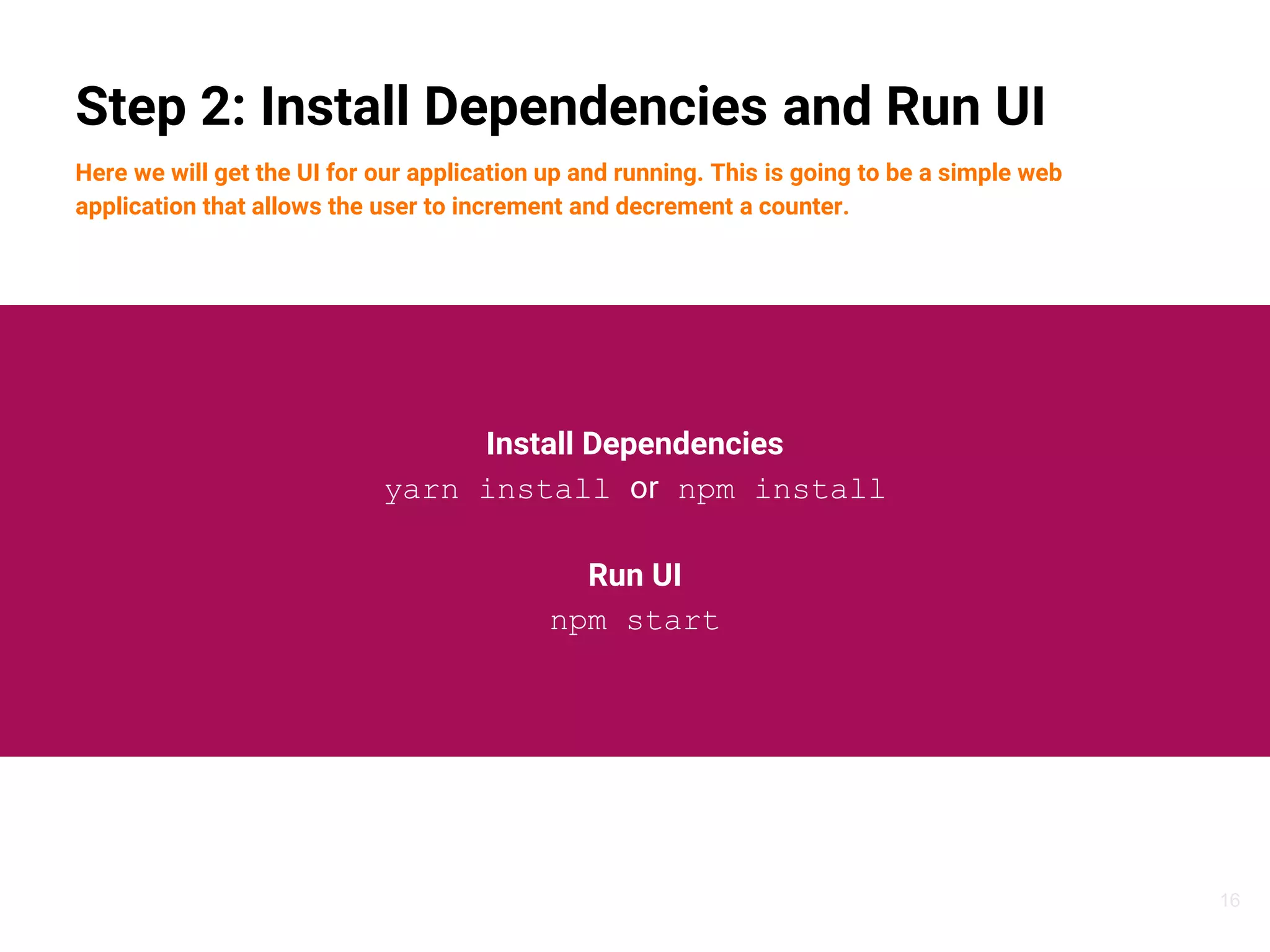16
Step 2: Install Dependencies and Run UI
Here we will get the UI for our application up and running. This is going to be a simple web
application that allows the user to increment and decrement a counter.
Install Dependencies
yarn install or npm install
Run UI
npm start
 