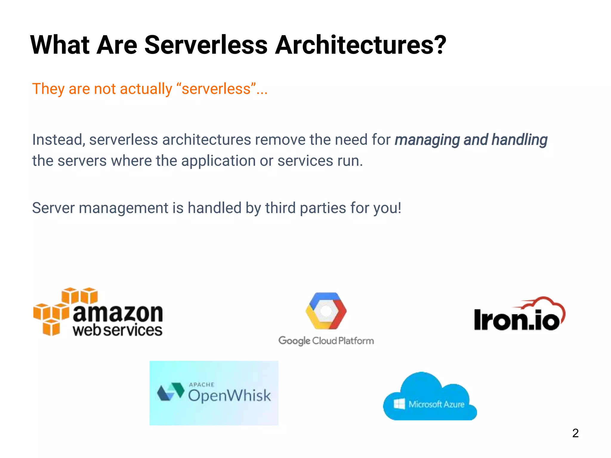 2
What Are Serverless Architectures?
They are not actually “serverless”...
Instead, serverless architectures remove the need for managing and handling
the servers where the application or services run.
Server management is handled by third parties for you!
 
