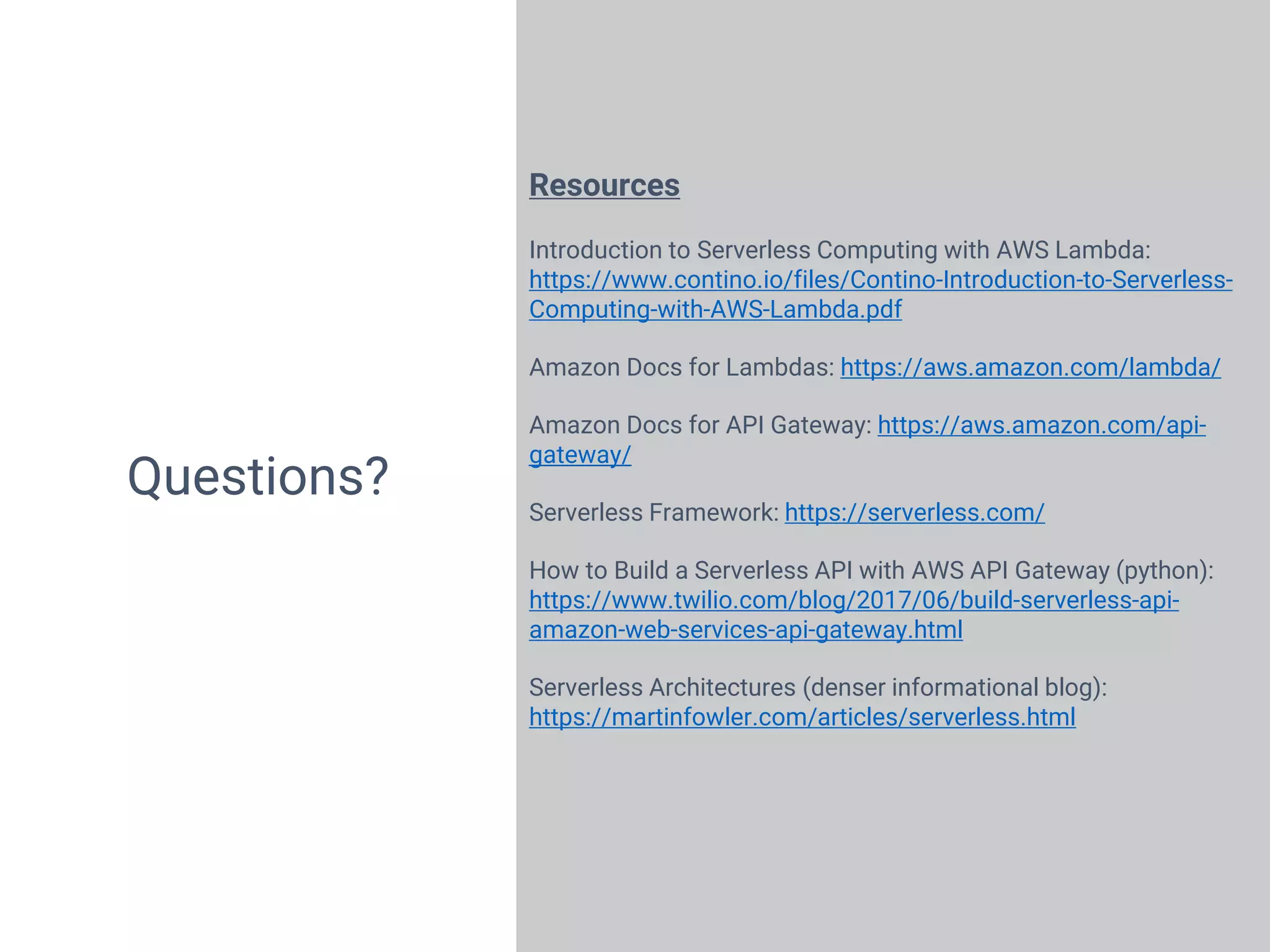 23
Questions?
Resources
Introduction to Serverless Computing with AWS Lambda:
https://www.contino.io/files/Contino-Introduction-to-Serverless-
Computing-with-AWS-Lambda.pdf
Amazon Docs for Lambdas: https://aws.amazon.com/lambda/
Amazon Docs for API Gateway: https://aws.amazon.com/api-
gateway/
Serverless Framework: https://serverless.com/
How to Build a Serverless API with AWS API Gateway (python):
https://www.twilio.com/blog/2017/06/build-serverless-api-
amazon-web-services-api-gateway.html
Serverless Architectures (denser informational blog):
https://martinfowler.com/articles/serverless.html
 