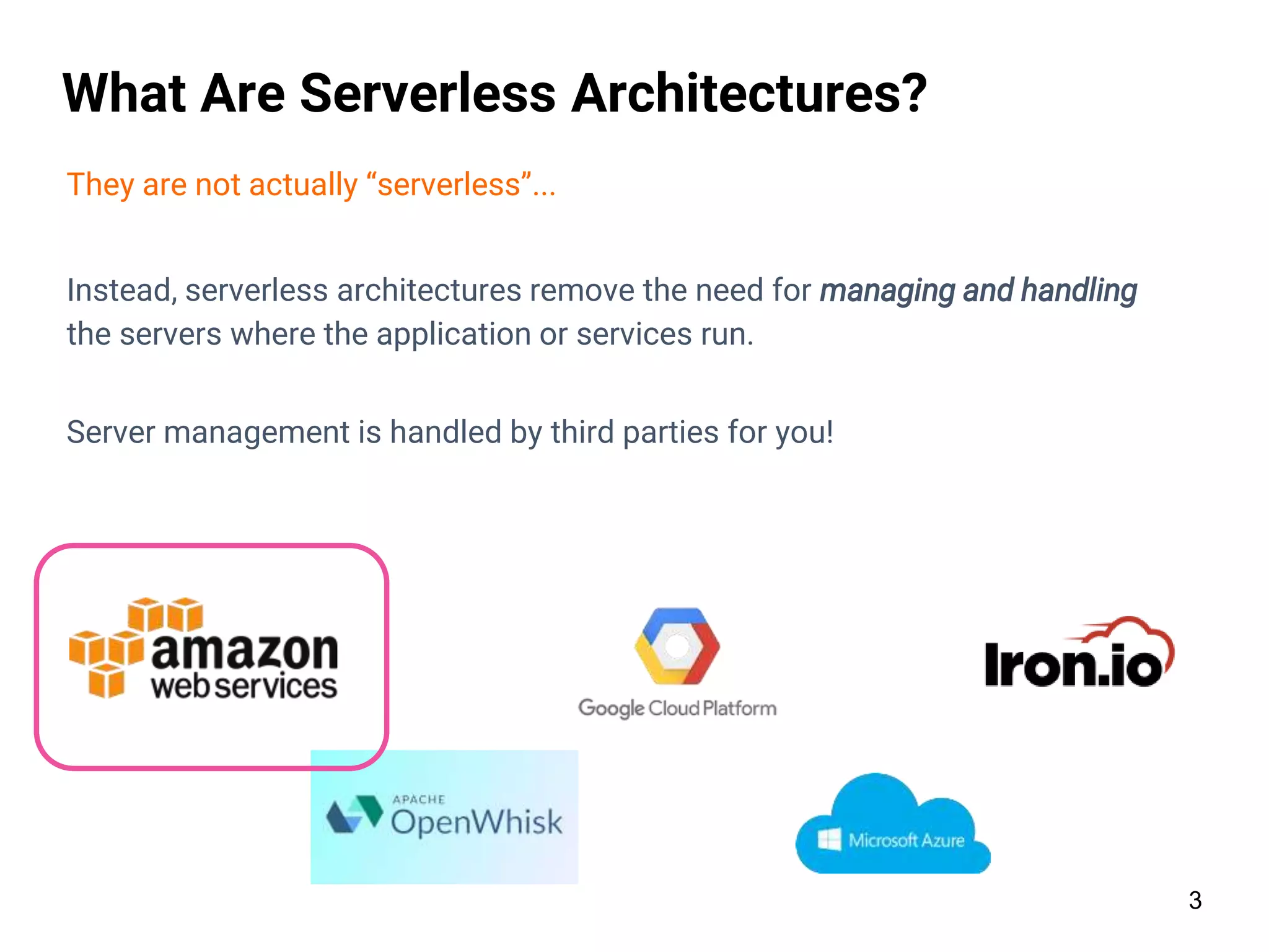 3
What Are Serverless Architectures?
They are not actually “serverless”...
Instead, serverless architectures remove the need for managing and handling
the servers where the application or services run.
Server management is handled by third parties for you!
 