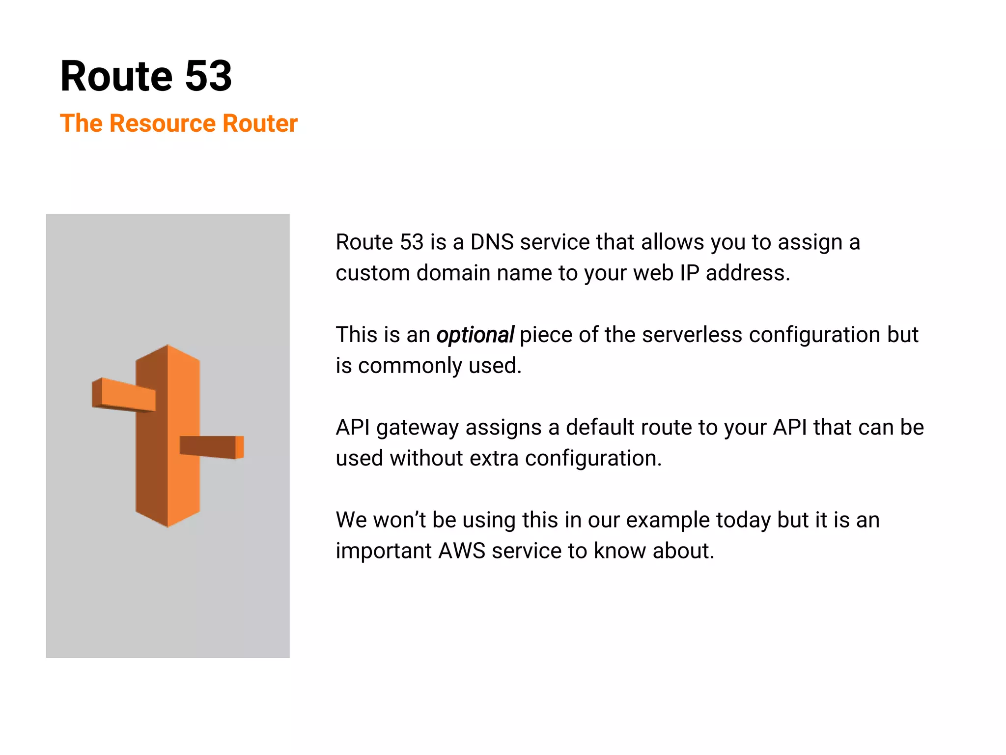 Route 53 is a DNS service that allows you to assign a
custom domain name to your web IP address.
This is an optional piece of the serverless configuration but
is commonly used.
API gateway assigns a default route to your API that can be
used without extra configuration.
We won’t be using this in our example today but it is an
important AWS service to know about.
Route 53
The Resource Router
 
