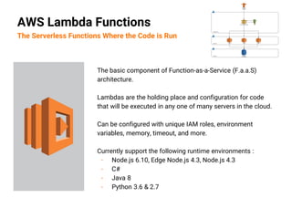 The basic component of Function-as-a-Service (F.a.a.S)
architecture.
Lambdas are the holding place and configuration for code
that will be executed in any one of many servers in the cloud.
Can be configured with unique IAM roles, environment
variables, memory, timeout, and more.
Currently support the following runtime environments :
- Node.js 6.10, Edge Node.js 4.3, Node.js 4.3
- C#
- Java 8
- Python 3.6 & 2.7
AWS Lambda Functions
The Serverless Functions Where the Code is Run
 