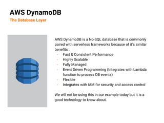 AWS DynamoDB is a No-SQL database that is commonly
paired with serverless frameworks because of it’s similar
benefits :
- Fast & Consistent Performance
- Highly Scalable
- Fully Managed
- Event Driven Programming (Integrates with Lambda
function to process DB events)
- Flexible
- Integrates with IAM for security and access control
We will not be using this in our example today but it is a
good technology to know about.
AWS DynamoDB
The Database Layer
 
