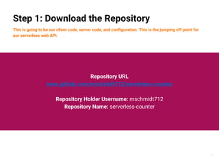 15
Step 1: Download the Repository
This is going to be our client code, server code, and configuration. This is the jumping off point for
our serverless web API.
Repository URL
www.github.com/mschmidt712/serverless-counter
Repository Holder Username: mschmidt712
Repository Name: serverless-counter
 