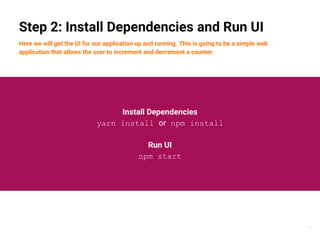 16
Step 2: Install Dependencies and Run UI
Here we will get the UI for our application up and running. This is going to be a simple web
application that allows the user to increment and decrement a counter.
Install Dependencies
yarn install or npm install
Run UI
npm start
 