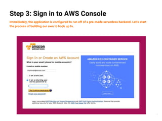 17
Step 3: Sign in to AWS Console
Immediately, the application is configured to run off of a pre-made serverless backend. Let’s start
the process of building our own to hook up to.
 