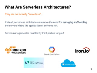 2
What Are Serverless Architectures?
They are not actually “serverless”...
Instead, serverless architectures remove the need for managing and handling
the servers where the application or services run.
Server management is handled by third parties for you!
 