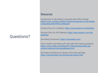 23
Questions?
Resources
Introduction to Serverless Computing with AWS Lambda:
https://www.contino.io/files/Contino-Introduction-to-Serverless-
Computing-with-AWS-Lambda.pdf
Amazon Docs for Lambdas: https://aws.amazon.com/lambda/
Amazon Docs for API Gateway: https://aws.amazon.com/api-
gateway/
Serverless Framework: https://serverless.com/
How to Build a Serverless API with AWS API Gateway (python):
https://www.twilio.com/blog/2017/06/build-serverless-api-
amazon-web-services-api-gateway.html
Serverless Architectures (denser informational blog):
https://martinfowler.com/articles/serverless.html
 