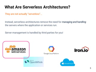 3
What Are Serverless Architectures?
They are not actually “serverless”...
Instead, serverless architectures remove the need for managing and handling
the servers where the application or services run.
Server management is handled by third parties for you!
 