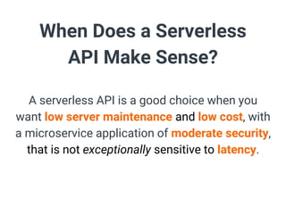 When Does a Serverless
API Make Sense?
A serverless API is a good choice when you
want low server maintenance and low cost, with
a microservice application of moderate security,
that is not exceptionally sensitive to latency.
 