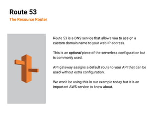 Route 53 is a DNS service that allows you to assign a
custom domain name to your web IP address.
This is an optional piece of the serverless configuration but
is commonly used.
API gateway assigns a default route to your API that can be
used without extra configuration.
We won’t be using this in our example today but it is an
important AWS service to know about.
Route 53
The Resource Router
 