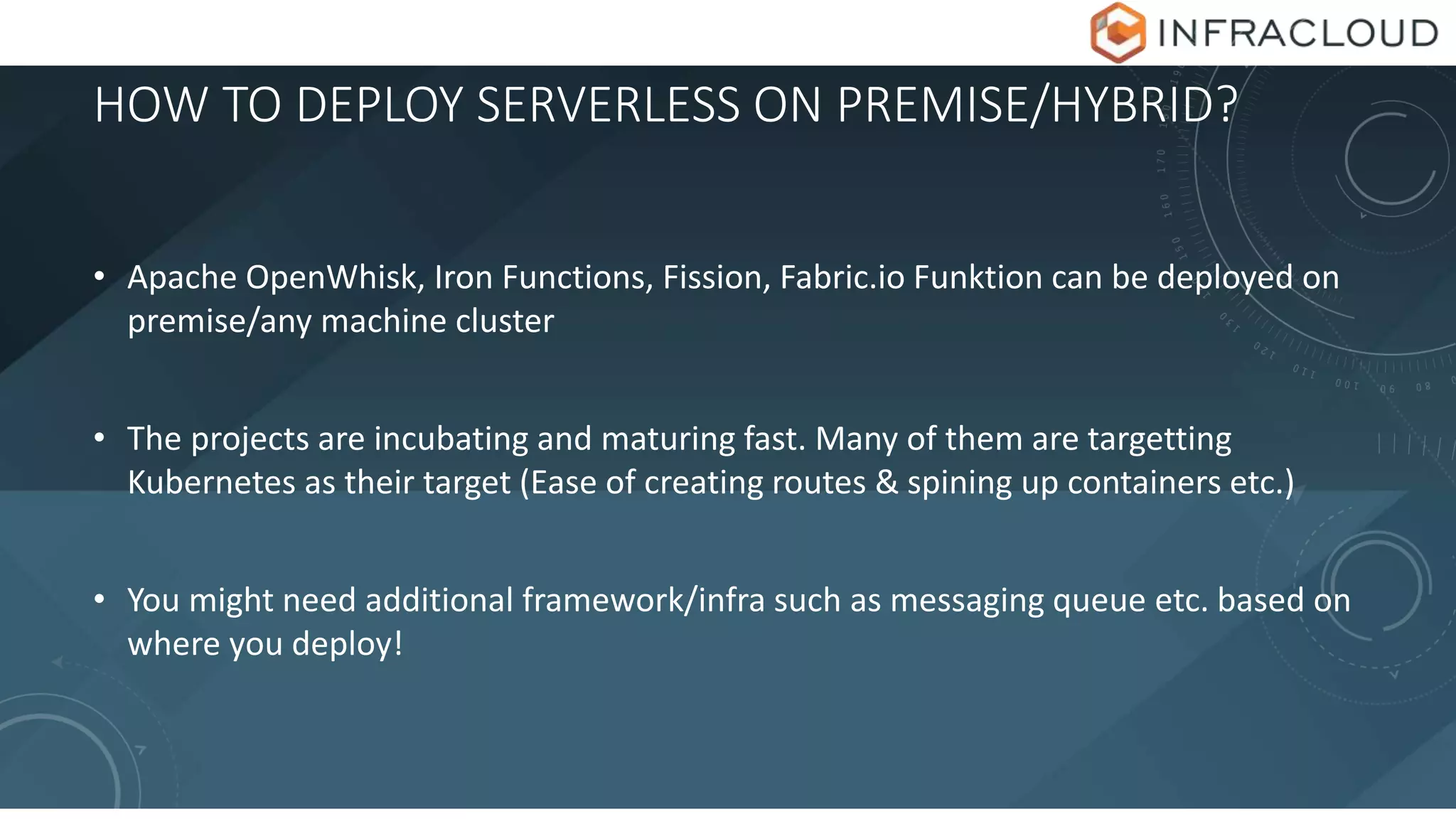 HOW TO DEPLOY SERVERLESS ON PREMISE/HYBRID?
• Apache OpenWhisk, Iron Functions, Fission, Fabric.io Funktion can be deployed on
premise/any machine cluster
• The projects are incubating and maturing fast. Many of them are targetting
Kubernetes as their target (Ease of creating routes & spining up containers etc.)
• You might need additional framework/infra such as messaging queue etc. based on
where you deploy!
 