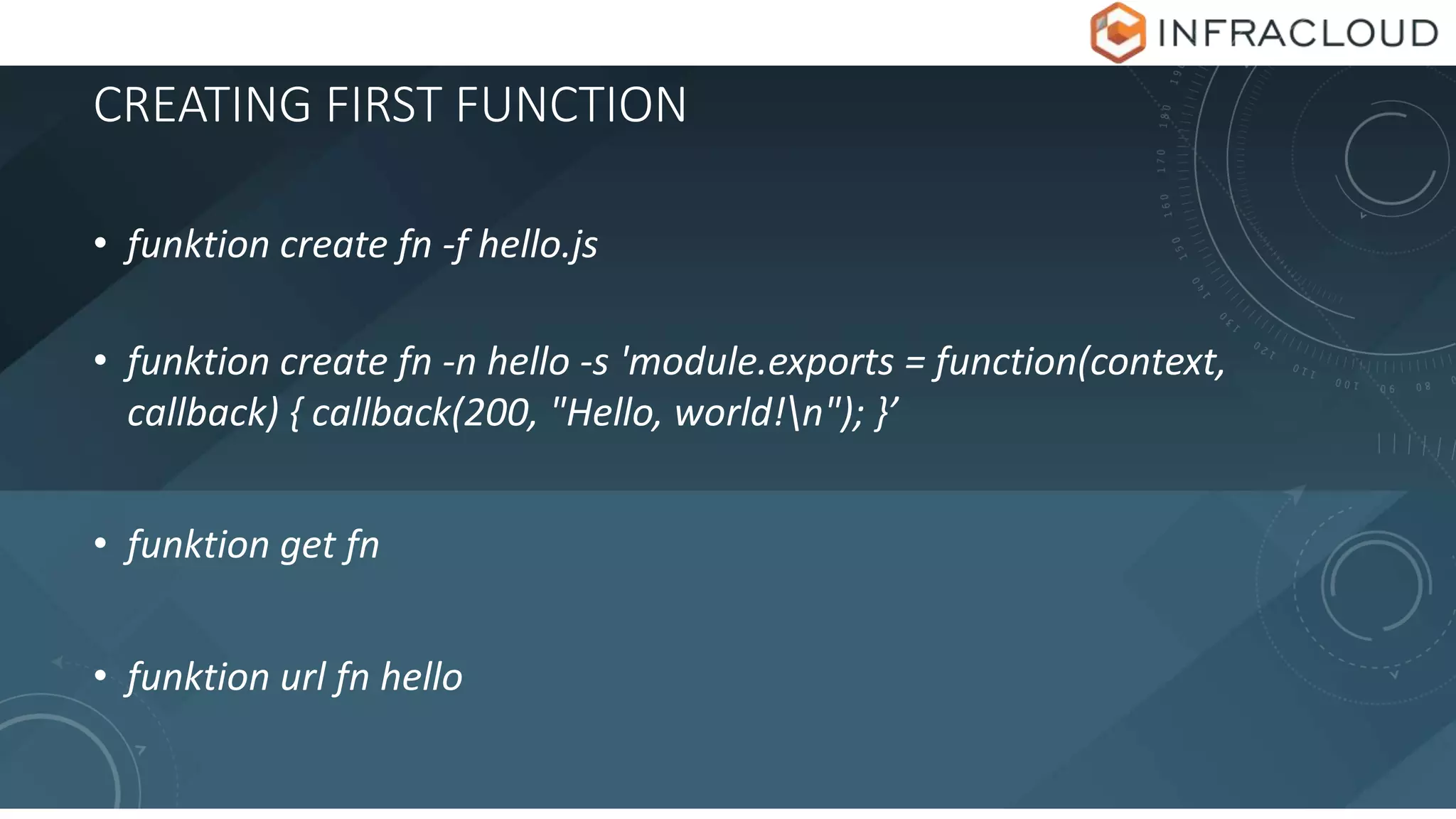 CREATING FIRST FUNCTION
• funktion create fn -f hello.js
• funktion create fn -n hello -s 'module.exports = function(context,
callback) { callback(200, "Hello, world!n"); }’
• funktion get fn
• funktion url fn hello
 