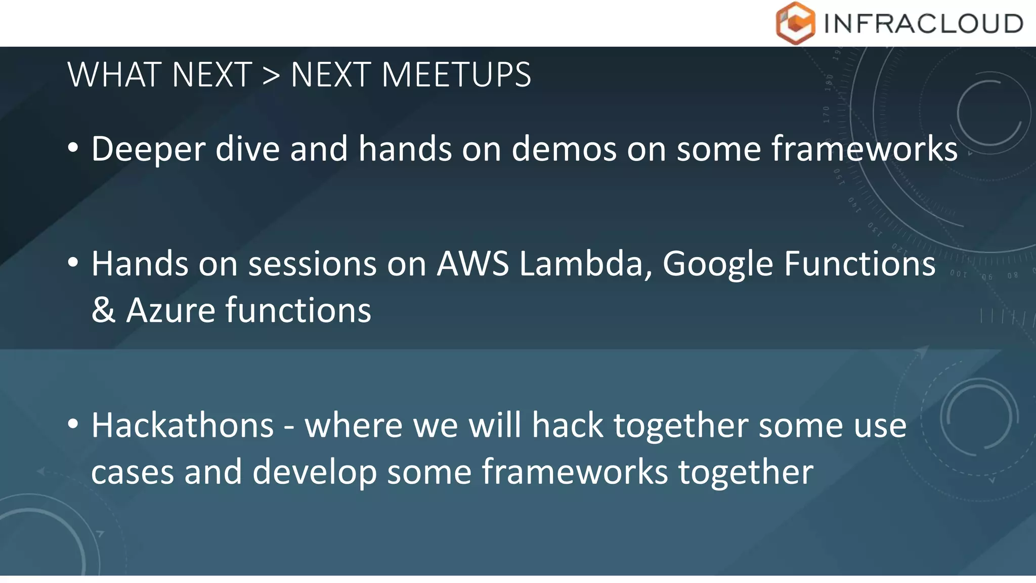 WHAT NEXT > NEXT MEETUPS
• Deeper dive and hands on demos on some frameworks
• Hands on sessions on AWS Lambda, Google Functions
& Azure functions
• Hackathons - where we will hack together some use
cases and develop some frameworks together
 