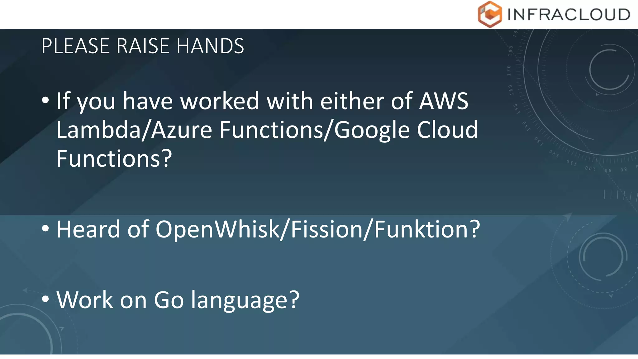 PLEASE RAISE HANDS
• If you have worked with either of AWS
Lambda/Azure Functions/Google Cloud
Functions?
• Heard of OpenWhisk/Fission/Funktion?
• Work on Go language?
 