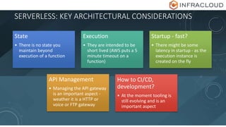 SERVERLESS: KEY ARCHITECTURAL CONSIDERATIONS
State
• There is no state you
maintain beyond
execution of a function
Execution
• They are intended to be
short lived (AWS puts a 5
minute timeout on a
function)
Startup - fast?
• There might be some
latency in startup - as the
execution instance is
created on the fly
API Management
• Managing the API gateway
is an important aspect -
weather it is a HTTP or
voice or FTP gateway
How to CI/CD,
development?
• At the moment tooling is
still evolving and is an
important aspect
 