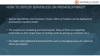HOW TO DEPLOY SERVERLESS ON PREMISE/HYBRID?
• Apache OpenWhisk, Iron Functions, Fission, Fabric.io Funktion can be deployed on
premise/any machine cluster
• The projects are incubating and maturing fast. Many of them are targetting
Kubernetes as their target (Ease of creating routes & spining up containers etc.)
• You might need additional framework/infra such as messaging queue etc. based on
where you deploy!
 